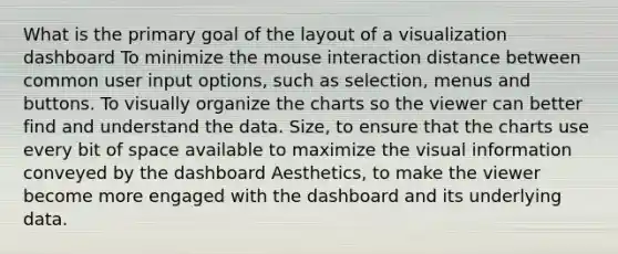 What is the primary goal of the layout of a visualization dashboard To minimize the mouse interaction distance between common user input options, such as selection, menus and buttons. To visually organize the charts so the viewer can better find and understand the data. Size, to ensure that the charts use every bit of space available to maximize the visual information conveyed by the dashboard Aesthetics, to make the viewer become more engaged with the dashboard and its underlying data.