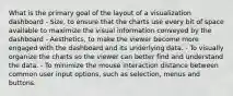 What is the primary goal of the layout of a visualization dashboard - Size, to ensure that the charts use every bit of space available to maximize the visual information conveyed by the dashboard - Aesthetics, to make the viewer become more engaged with the dashboard and its underlying data. - To visually organize the charts so the viewer can better find and understand the data. - To minimize the mouse interaction distance between common user input options, such as selection, menus and buttons.