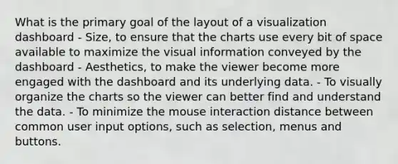 What is the primary goal of the layout of a visualization dashboard - Size, to ensure that the charts use every bit of space available to maximize the visual information conveyed by the dashboard - Aesthetics, to make the viewer become more engaged with the dashboard and its underlying data. - To visually organize the charts so the viewer can better find and understand the data. - To minimize the mouse interaction distance between common user input options, such as selection, menus and buttons.