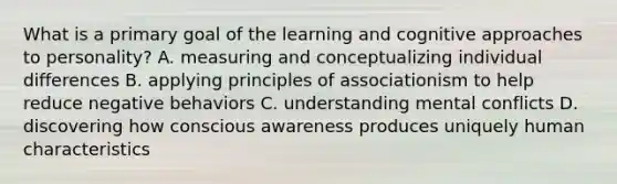 What is a primary goal of the learning and cognitive approaches to personality? A. measuring and conceptualizing individual differences B. applying principles of associationism to help reduce negative behaviors C. understanding mental conflicts D. discovering how conscious awareness produces uniquely human characteristics