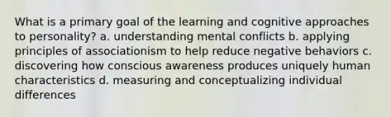 What is a primary goal of the learning and cognitive approaches to personality? a. understanding mental conflicts b. applying principles of associationism to help reduce negative behaviors c. discovering how conscious awareness produces uniquely human characteristics d. measuring and conceptualizing individual differences