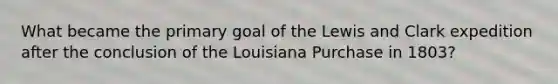 What became the primary goal of the Lewis and Clark expedition after the conclusion of the Louisiana Purchase in 1803?