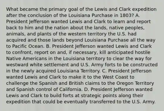 What became the primary goal of the Lewis and Clark expedition after the conclusion of the Louisiana Purchase in 1803? A. President Jefferson wanted Lewis and Clark to learn and report back to him and the nation about the lands, native peoples, animals, and plants of the western territory the U.S. had acquired and those lands beyond Louisiana Purchase all the way to Pacific Ocean. B. President Jefferson wanted Lewis and Clark to confront, report on and, if necessary, kill anticipated hostile Native Americans in the Louisiana territory to clear the way for westward white settlement and U.S. Army forts to be constructed in the newly acquired Louisiana Territory. C. President Jefferson wanted Lewis and Clark to make it to the West Coast to challenge the Spanish and British claims to the Oregon Territory and Spanish control of California. D. President Jefferson wanted Lewis and Clark to build forts at strategic points along their expedition that could be eventually transferred to the U.S. Army.