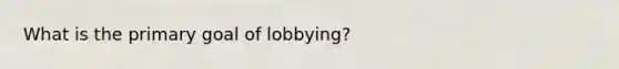 What is the primary goal of lobbying?