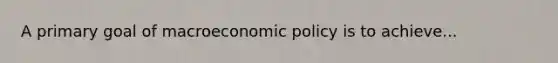 A primary goal of macroeconomic policy is to achieve...