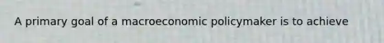 A primary goal of a macroeconomic policymaker is to achieve