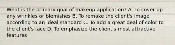 What is the primary goal of makeup application? A. To cover up any wrinkles or blemishes B. To remake the client's image according to an ideal standard C. To add a great deal of color to the client's face D. To emphasize the client's most attractive features