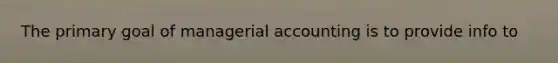 The primary goal of managerial accounting is to provide info to