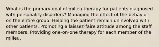 What is the primary goal of milieu therapy for patients diagnosed with personality disorders? Managing the effect of the behavior on the entire group. Helping the patient remain uninvolved with other patients. Promoting a laissez-faire attitude among the staff members. Providing one-on-one therapy for each member of the milieu.