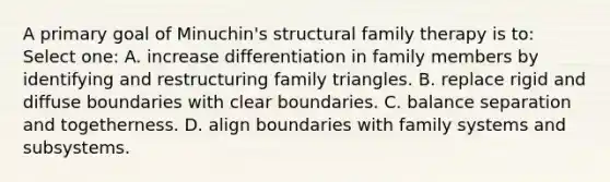 A primary goal of Minuchin's structural family therapy is to: Select one: A. increase differentiation in family members by identifying and restructuring family triangles. B. replace rigid and diffuse boundaries with clear boundaries. C. balance separation and togetherness. D. align boundaries with family systems and subsystems.