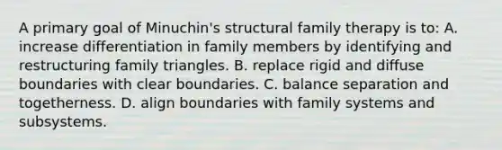 A primary goal of Minuchin's structural family therapy is to: A. increase differentiation in family members by identifying and restructuring family triangles. B. replace rigid and diffuse boundaries with clear boundaries. C. balance separation and togetherness. D. align boundaries with family systems and subsystems.