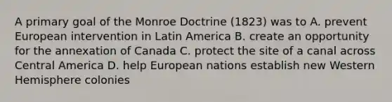 A primary goal of the Monroe Doctrine (1823) was to A. prevent European intervention in Latin America B. create an opportunity for the annexation of Canada C. protect the site of a canal across Central America D. help European nations establish new Western Hemisphere colonies