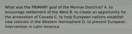 What was the PRIMARY goal of the Monroe Doctrine? A. to encourage settlement of the West B. to create an opportunity for the annexation of Canada C. to help European nations establish new colonies in the Western Hemisphere D. to prevent European intervention in Latin America