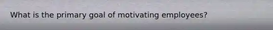 What is the primary goal of motivating employees?