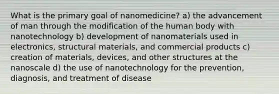 What is the primary goal of nanomedicine? a) the advancement of man through the modification of the human body with nanotechnology b) development of nanomaterials used in electronics, structural materials, and commercial products c) creation of materials, devices, and other structures at the nanoscale d) the use of nanotechnology for the prevention, diagnosis, and treatment of disease