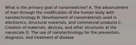 What is the primary goal of nanomedicine? A. The advancement of man through the modification of the human body with nanotechnology B. Development of nanomaterials used in electronics, structural materials, and commercial products C. Creation of materials, devices, and other structures at the nanoscale D. The use of nanotechnology for the prevention, diagnosis, and treatment of disease