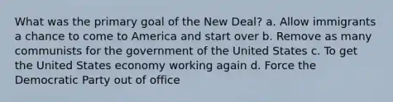 What was the primary goal of the New Deal? a. Allow immigrants a chance to come to America and start over b. Remove as many communists for the government of the United States c. To get the United States economy working again d. Force the Democratic Party out of office