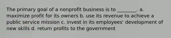 The primary goal of a nonprofit business is to ________. a. maximize profit for its owners b. use its revenue to achieve a public service mission c. invest in its employees' development of new skills d. return profits to the government