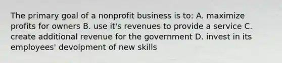 The primary goal of a nonprofit business is to: A. maximize profits for owners B. use it's revenues to provide a service C. create additional revenue for the government D. invest in its employees' devolpment of new skills