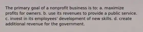 The primary goal of a nonprofit business is to: a. maximize profits for owners. b. use its revenues to provide a public service. c. invest in its employees' development of new skills. d. create additional revenue for the government.