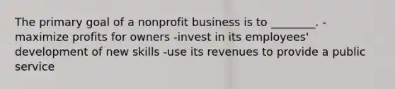 The primary goal of a nonprofit business is to ________. -maximize profits for owners -invest in its employees' development of new skills -use its revenues to provide a public service