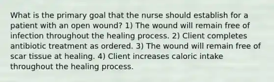 What is the primary goal that the nurse should establish for a patient with an open wound? 1) The wound will remain free of infection throughout the healing process. 2) Client completes antibiotic treatment as ordered. 3) The wound will remain free of scar tissue at healing. 4) Client increases caloric intake throughout the healing process.