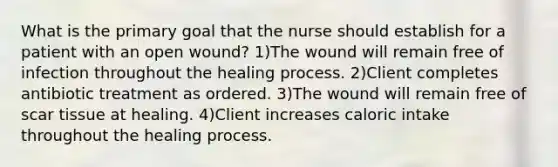 What is the primary goal that the nurse should establish for a patient with an open wound? 1)The wound will remain free of infection throughout the healing process. 2)Client completes antibiotic treatment as ordered. 3)The wound will remain free of scar tissue at healing. 4)Client increases caloric intake throughout the healing process.