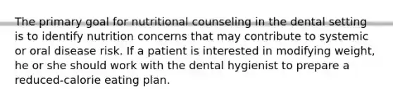 The primary goal for nutritional counseling in the dental setting is to identify nutrition concerns that may contribute to systemic or oral disease risk. If a patient is interested in modifying weight, he or she should work with the dental hygienist to prepare a reduced-calorie eating plan.