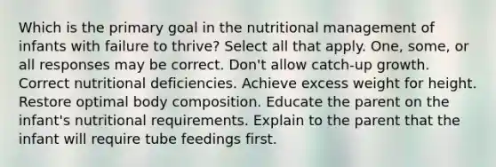 Which is the primary goal in the nutritional management of infants with failure to thrive? Select all that apply. One, some, or all responses may be correct. Don't allow catch-up growth. Correct nutritional deficiencies. Achieve excess weight for height. Restore optimal body composition. Educate the parent on the infant's nutritional requirements. Explain to the parent that the infant will require tube feedings first.