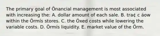 The primary goal of Önancial management is most associated with increasing the: A. dollar amount of each sale. B. tra¢ c áow within the Örmís stores. C. the Öxed costs while lowering the variable costs. D. Örmís liquidity. E. market value of the Örm.