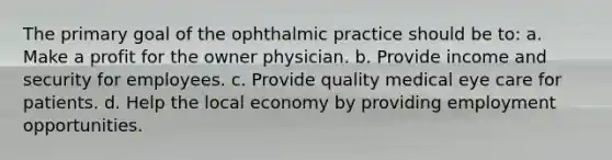 The primary goal of the ophthalmic practice should be to: a. Make a profit for the owner physician. b. Provide income and security for employees. c. Provide quality medical eye care for patients. d. Help the local economy by providing employment opportunities.