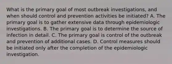 What is the primary goal of most outbreak investigations, and when should control and prevention activities be initiated? A. The primary goal is to gather extensive data through epidemiologic investigations. B. The primary goal is to determine the source of infection in detail. C. The primary goal is control of the outbreak and prevention of additional cases. D. Control measures should be initiated only after the completion of the epidemiologic investigation.