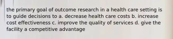 the primary goal of outcome research in a health care setting is to guide decisions to a. decrease health care costs b. increase cost effectiveness c. improve the quality of services d. give the facility a competitive advantage