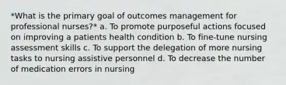 *What is the primary goal of outcomes management for professional nurses?* a. To promote purposeful actions focused on improving a patients health condition b. To fine-tune nursing assessment skills c. To support the delegation of more nursing tasks to nursing assistive personnel d. To decrease the number of medication errors in nursing