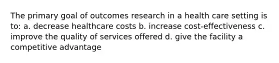 The primary goal of outcomes research in a health care setting is to: a. decrease healthcare costs b. increase cost-effectiveness c. improve the quality of services offered d. give the facility a competitive advantage