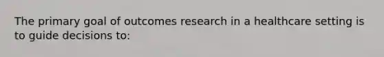 The primary goal of outcomes research in a healthcare setting is to guide decisions to: