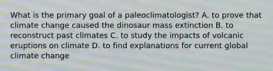 What is the primary goal of a paleoclimatologist? A. to prove that climate change caused the dinosaur mass extinction B. to reconstruct past climates C. to study the impacts of volcanic eruptions on climate D. to find explanations for current global climate change