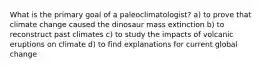 What is the primary goal of a paleoclimatologist? a) to prove that climate change caused the dinosaur mass extinction b) to reconstruct past climates c) to study the impacts of volcanic eruptions on climate d) to find explanations for current global change