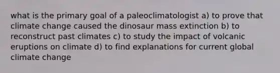 what is the primary goal of a paleoclimatologist a) to prove that climate change caused the dinosaur mass extinction b) to reconstruct past climates c) to study the impact of volcanic eruptions on climate d) to find explanations for current global climate change