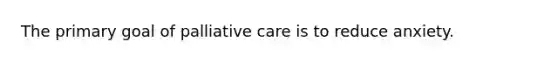 The primary goal of palliative care is to reduce anxiety.