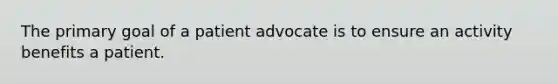 The primary goal of a patient advocate is to ensure an activity benefits a patient.