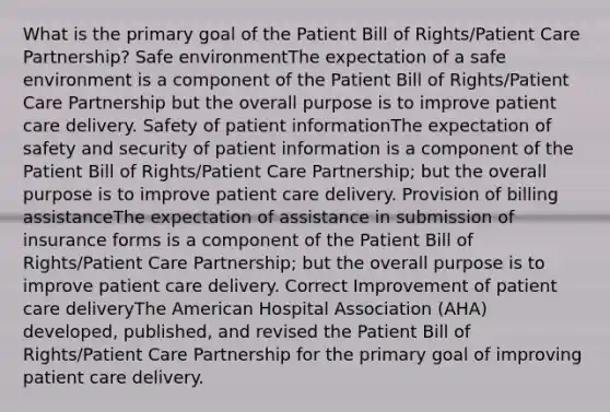 What is the primary goal of the Patient Bill of Rights/Patient Care Partnership? Safe environmentThe expectation of a safe environment is a component of the Patient Bill of Rights/Patient Care Partnership but the overall purpose is to improve patient care delivery. Safety of patient informationThe expectation of safety and security of patient information is a component of the Patient Bill of Rights/Patient Care Partnership; but the overall purpose is to improve patient care delivery. Provision of billing assistanceThe expectation of assistance in submission of insurance forms is a component of the Patient Bill of Rights/Patient Care Partnership; but the overall purpose is to improve patient care delivery. Correct Improvement of patient care deliveryThe American Hospital Association (AHA) developed, published, and revised the Patient Bill of Rights/Patient Care Partnership for the primary goal of improving patient care delivery.