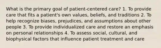 What is the primary goal of patient-centered care? 1. To provide care that fits a patient's own values, beliefs, and traditions 2. To help recognize biases, prejudices, and assumptions about other people 3. To provide individualized care and restore an emphasis on personal relationships 4. To assess social, cultural, and biophysical factors that influence patient treatment and care