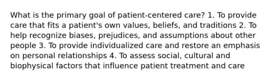 What is the primary goal of patient-centered care? 1. To provide care that fits a patient's own values, beliefs, and traditions 2. To help recognize biases, prejudices, and assumptions about other people 3. To provide individualized care and restore an emphasis on personal relationships 4. To assess social, cultural and biophysical factors that influence patient treatment and care