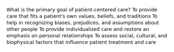 What is the primary goal of patient-centered care? To provide care that fits a patient's own values, beliefs, and traditions To help in recognizing biases, prejudices, and assumptions about other people To provide individualized care and restore an emphasis on personal relationships To assess social, cultural, and biophysical factors that influence patient treatment and care