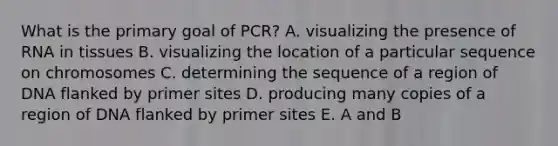 What is the primary goal of PCR? A. visualizing the presence of RNA in tissues B. visualizing the location of a particular sequence on chromosomes C. determining the sequence of a region of DNA flanked by primer sites D. producing many copies of a region of DNA flanked by primer sites E. A and B