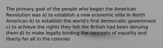 The primary goal of the people who began the American Revolution was a) to establish a new economic elite in North American b) to establish the world's first democratic government c) to achieve the rights they felt the British had been denying them d) to make legally binding the concepts of equality and liberty for all in the colonies