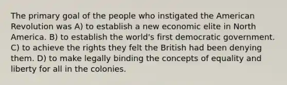 The primary goal of the people who instigated the American Revolution was A) to establish a new economic elite in North America. B) to establish the world's first democratic government. C) to achieve the rights they felt the British had been denying them. D) to make legally binding the concepts of equality and liberty for all in the colonies.