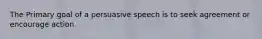 The Primary goal of a persuasive speech is to seek agreement or encourage action