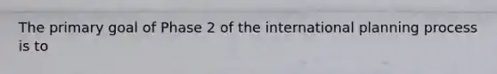 The primary goal of Phase 2 of the international planning process is to